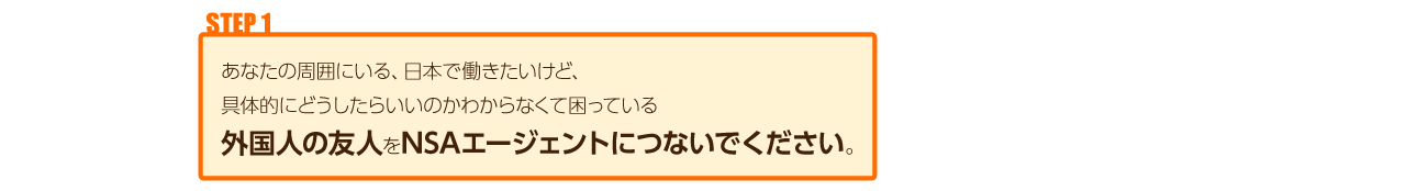 あなたの周囲にいる、日本で働きたいけど、具体的にどうしたらいいのかわからなくて困っている外国人の友人をNSAエージェントに繋いでください。