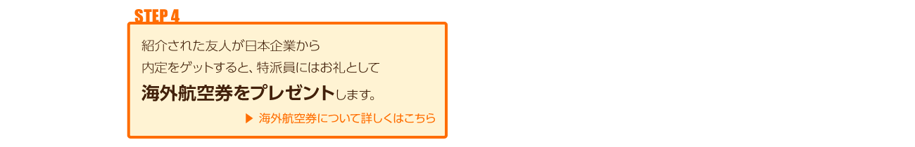 紹介された友人が日本企業から内定をゲットすると、特派員にはお礼として海外航空券をプレゼントします。